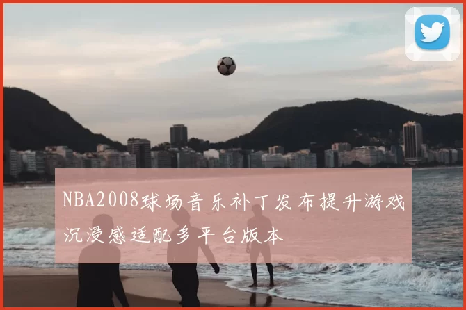NBA2008球场音乐补丁发布提升游戏沉浸感适配多平台版本